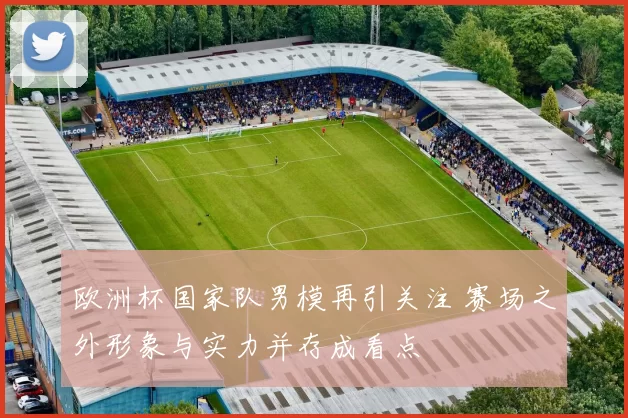 欧洲杯国家队男模再引关注 赛场之外形象与实力并存成看点