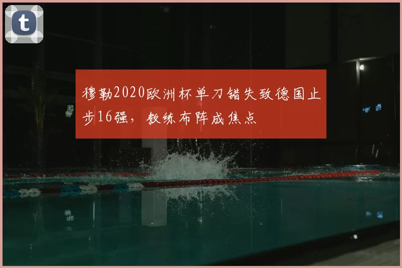 穆勒2020欧洲杯单刀错失致德国止步16强，教练布阵成焦点