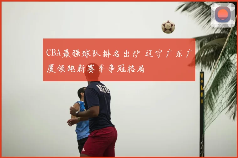 CBA最强球队排名出炉 辽宁广东广厦领跑新赛季争冠格局