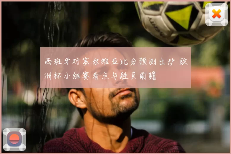 西班牙对塞尔维亚比分预测出炉 欧洲杯小组赛看点与胜负前瞻