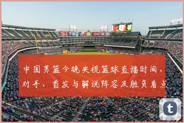 中国男篮今晚央视篮球直播时间、对手、首发与解说阵容及胜负看点