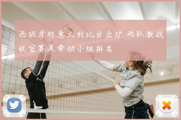 西班牙对意大利比分出炉 两队激战收官赛果牵动小组排名