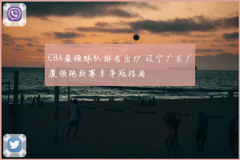 CBA最强球队排名出炉 辽宁广东广厦领跑新赛季争冠格局