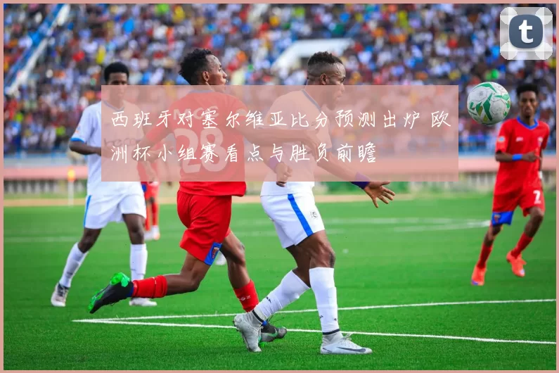 西班牙对塞尔维亚比分预测出炉 欧洲杯小组赛看点与胜负前瞻