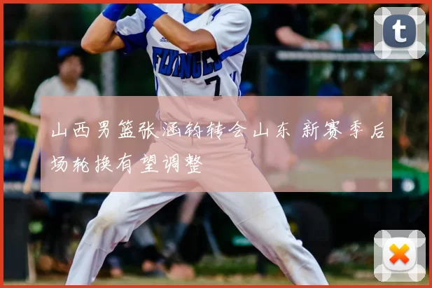 山西男篮张涵钧转会山东 新赛季后场轮换有望调整