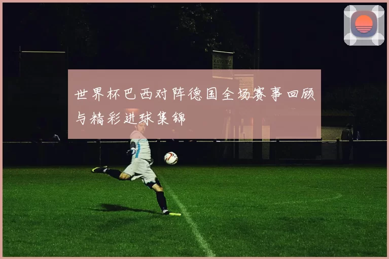 世界杯巴西对阵德国全场赛事回顾与精彩进球集锦