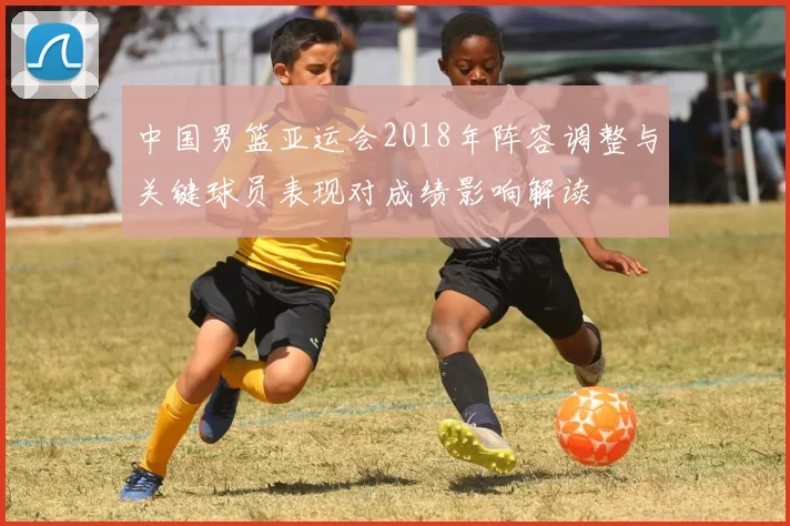中国男篮亚运会2018年阵容调整与关键球员表现对成绩影响解读