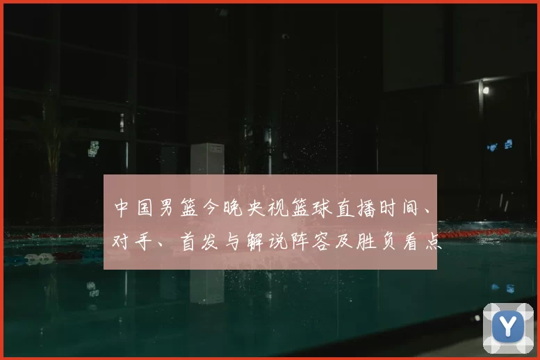 中国男篮今晚央视篮球直播时间、对手、首发与解说阵容及胜负看点