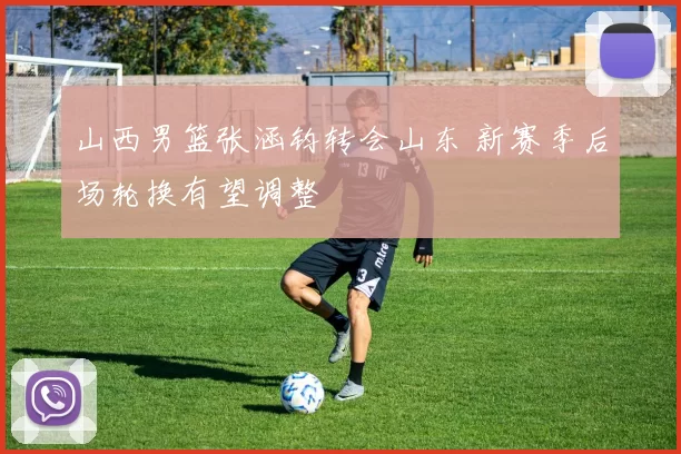 山西男篮张涵钧转会山东 新赛季后场轮换有望调整
