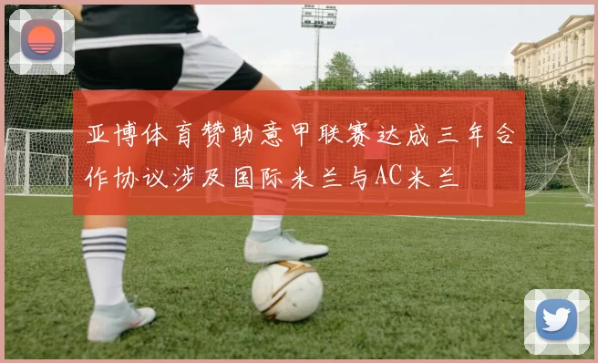 亚博体育赞助意甲联赛达成三年合作协议涉及国际米兰与AC米兰