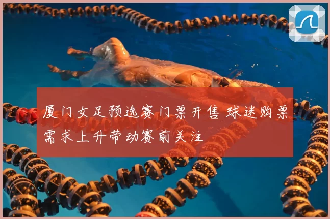 厦门女足预选赛门票开售 球迷购票需求上升带动赛前关注
