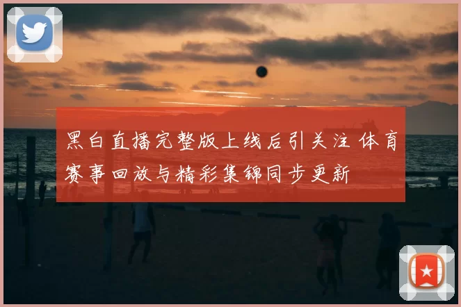 黑白直播完整版上线后引关注 体育赛事回放与精彩集锦同步更新