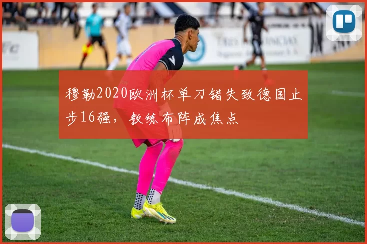 穆勒2020欧洲杯单刀错失致德国止步16强，教练布阵成焦点