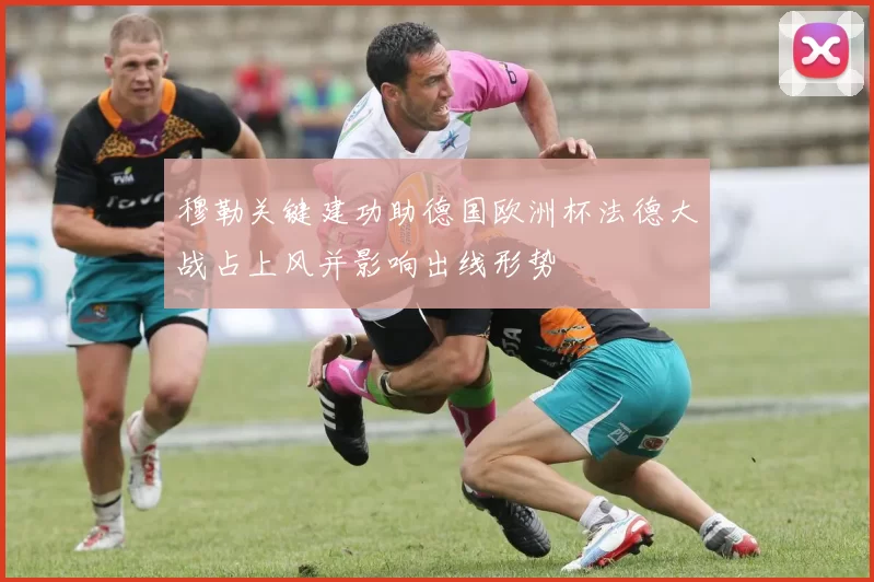 穆勒关键建功助德国欧洲杯法德大战占上风并影响出线形势