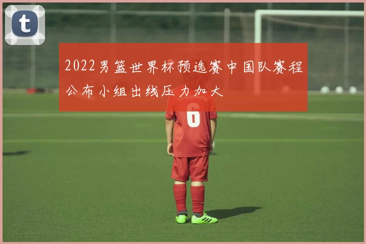 2022男篮世界杯预选赛中国队赛程公布小组出线压力加大