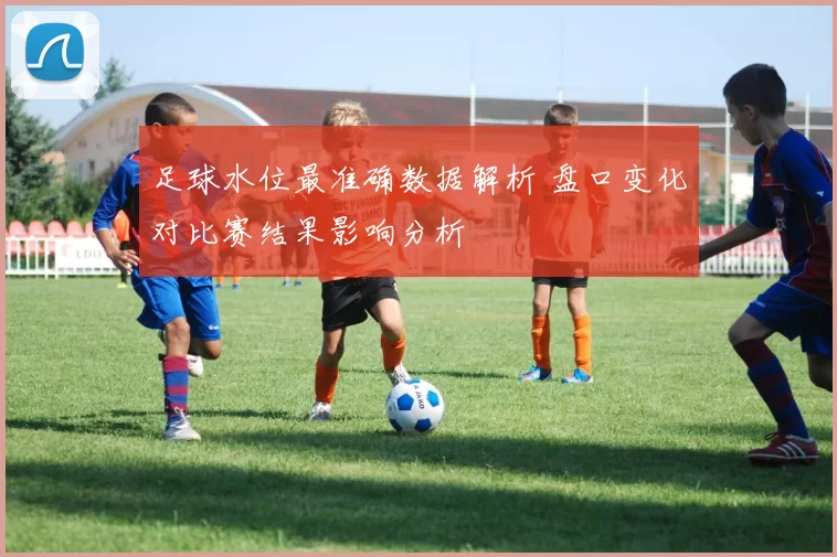 足球水位最准确数据解析 盘口变化对比赛结果影响分析
