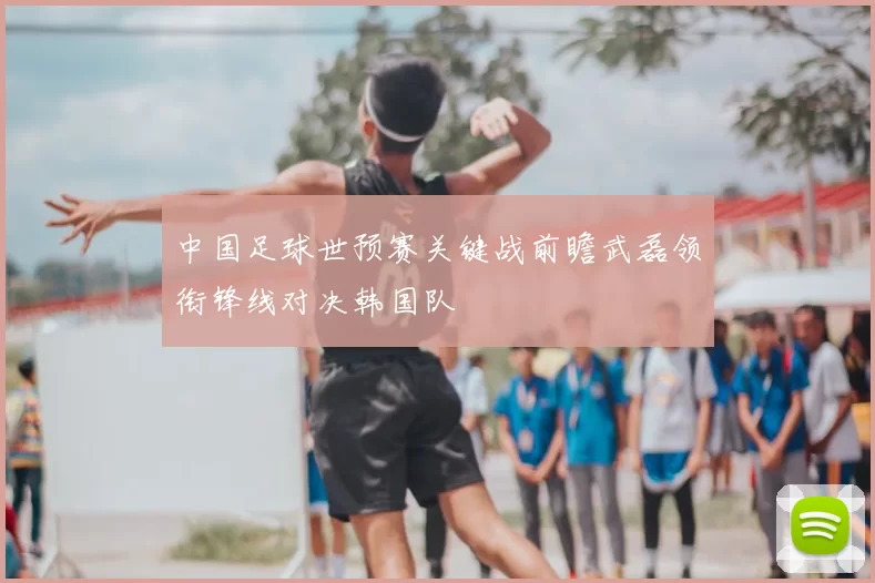 中国足球世预赛关键战前瞻武磊领衔锋线对决韩国队