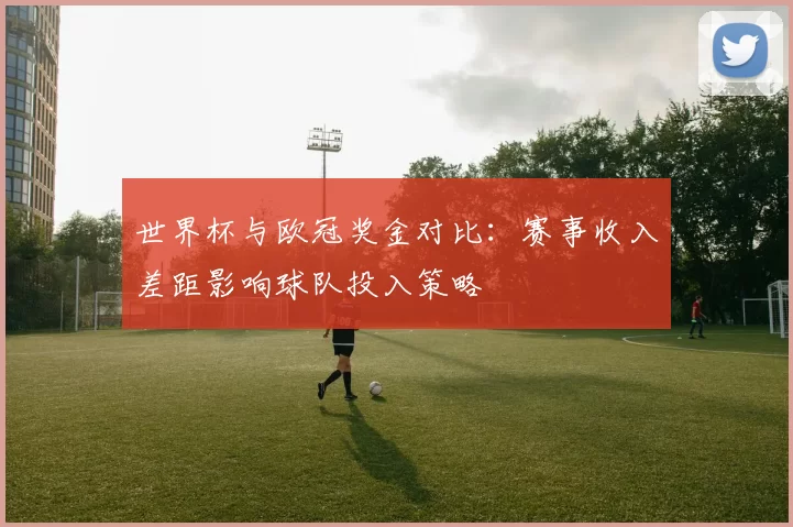 世界杯与欧冠奖金对比：赛事收入差距影响球队投入策略