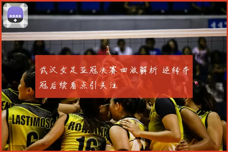 武汉女足亚冠决赛回放解析 逆转夺冠后续看点引关注