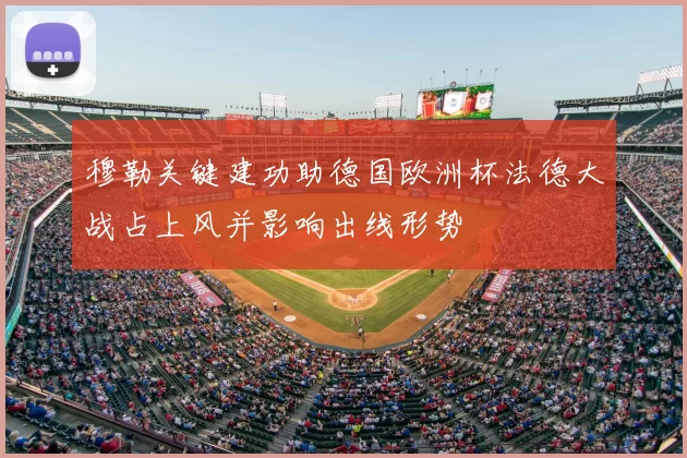 穆勒关键建功助德国欧洲杯法德大战占上风并影响出线形势