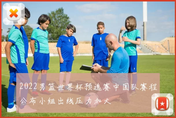 2022男篮世界杯预选赛中国队赛程公布小组出线压力加大