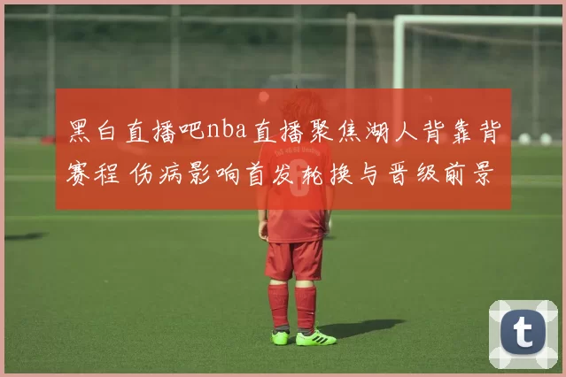 黑白直播吧nba直播聚焦湖人背靠背赛程 伤病影响首发轮换与晋级前景