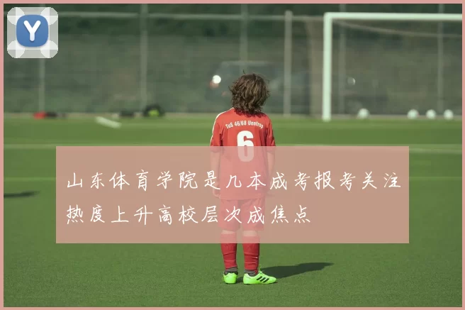 山东体育学院是几本成考报考关注热度上升高校层次成焦点