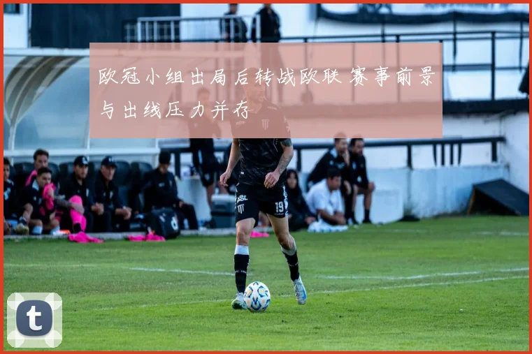 欧冠小组出局后转战欧联 赛事前景与出线压力并存