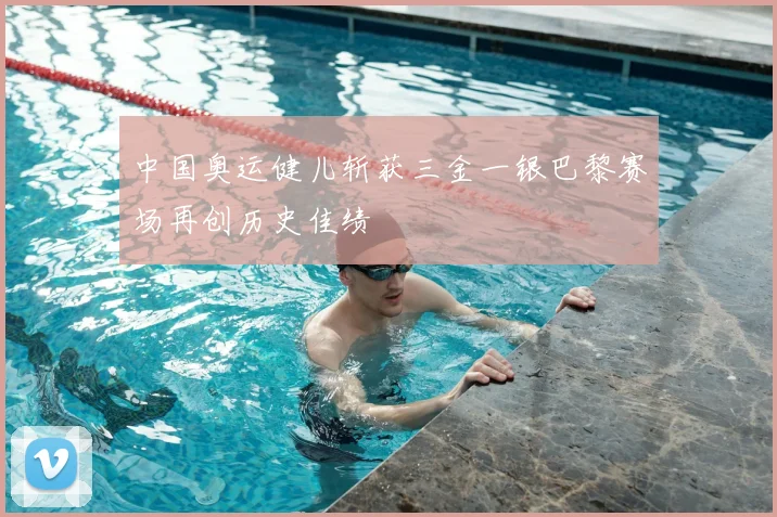 中国奥运健儿斩获三金一银巴黎赛场再创历史佳绩