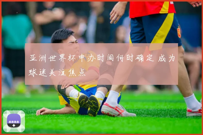 亚洲世界杯申办时间何时确定 成为球迷关注焦点
