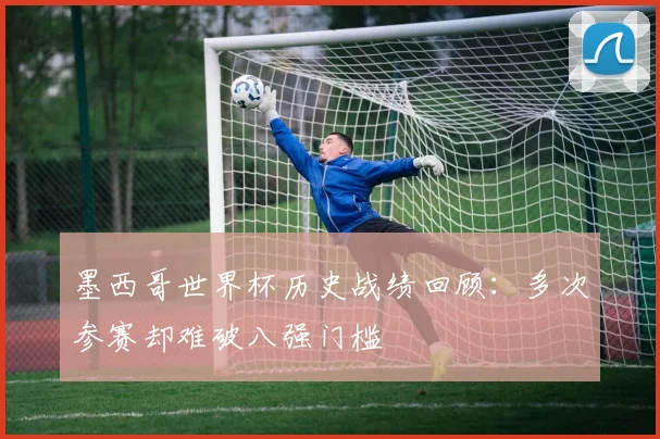 墨西哥世界杯历史战绩回顾：多次参赛却难破八强门槛