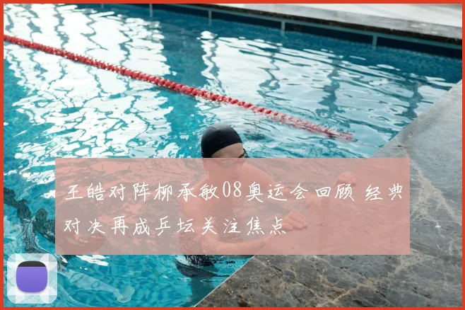 王皓对阵柳承敏08奥运会回顾 经典对决再成乒坛关注焦点