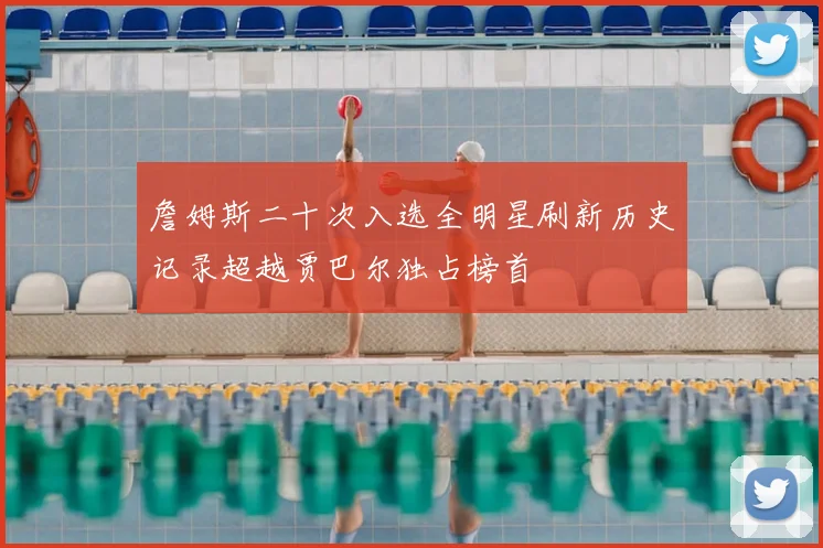 詹姆斯二十次入选全明星刷新历史记录超越贾巴尔独占榜首