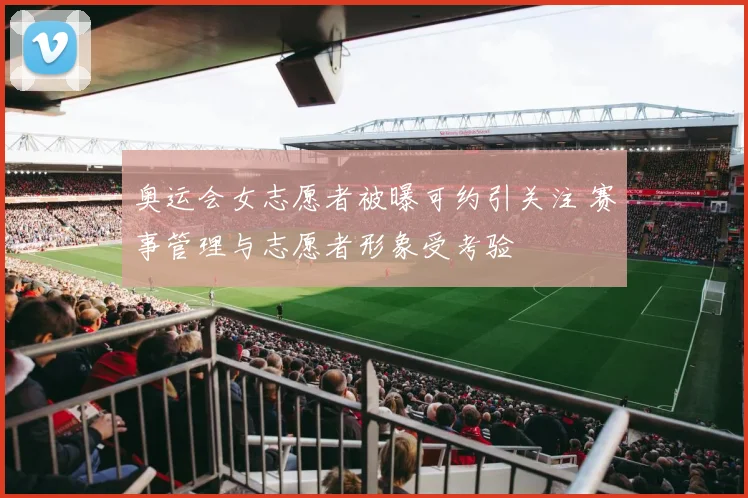 奥运会女志愿者被曝可约引关注 赛事管理与志愿者形象受考验
