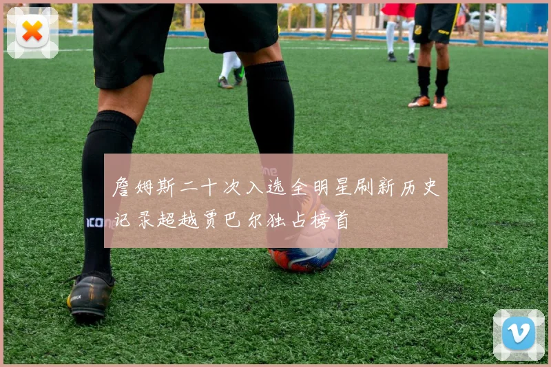 詹姆斯二十次入选全明星刷新历史记录超越贾巴尔独占榜首