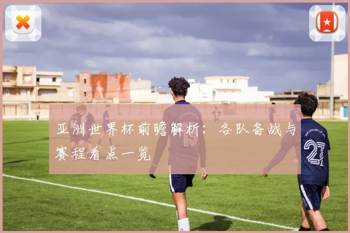 亚洲世界杯前瞻解析：各队备战与赛程看点一览
